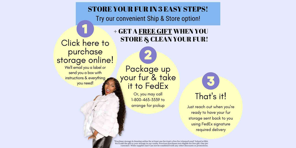 Ship & Store - Store your fur in 3 easy steps! Plus, get a free gift when you store & clean your fur! Click here!