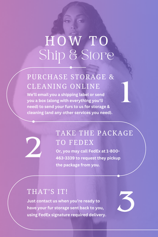 How to Ship & Store: 1. Purchase storage & cleaning online & we'll send a box or email a shipping label. 2. Take your furs to your nearest fedex. 3. That's it! Just reach out when you're ready to have your fur shipped back. 