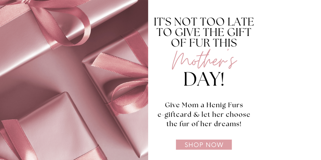 It's not too late to give the gift of fur this Mother's Day! Give Mom an e-giftcard! Shop Now!